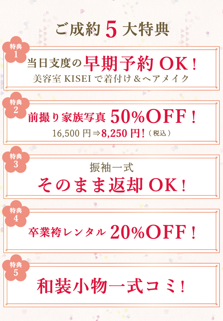 ご成約5大特典①当日支度の早期予約OK！美容室KISEIで着付＆ヘアメイク②前撮り家族写真50%OFF！通常16,500円→8,250円(税込)でご利用いただけます③振袖一式そのまま返却OK！④卒業袴レンタル20%OFF！⑤和装小物一式コミ！